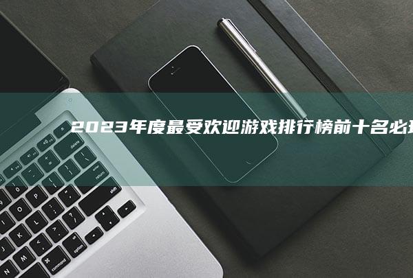 2023年度最受欢迎游戏排行榜：前十名必玩网络游戏