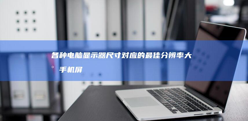 各种电脑显示器尺寸对应的最佳分辨率大小手机屏幕尺寸对照表-各种电脑显示器尺寸对应的最佳分辨率大小